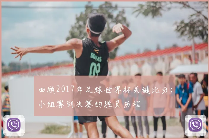 回顾2017年足球世界杯关键比分：小组赛到决赛的胜负历程