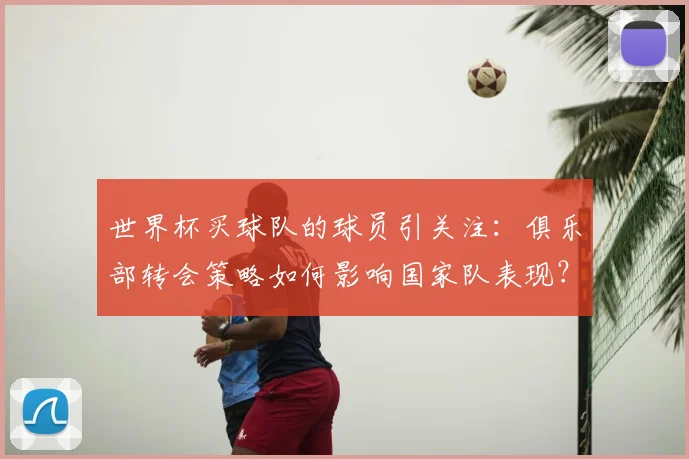 世界杯买球队的球员引关注：俱乐部转会策略如何影响国家队表现？