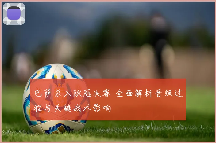 巴萨杀入欧冠决赛 全面解析晋级过程与关键战术影响