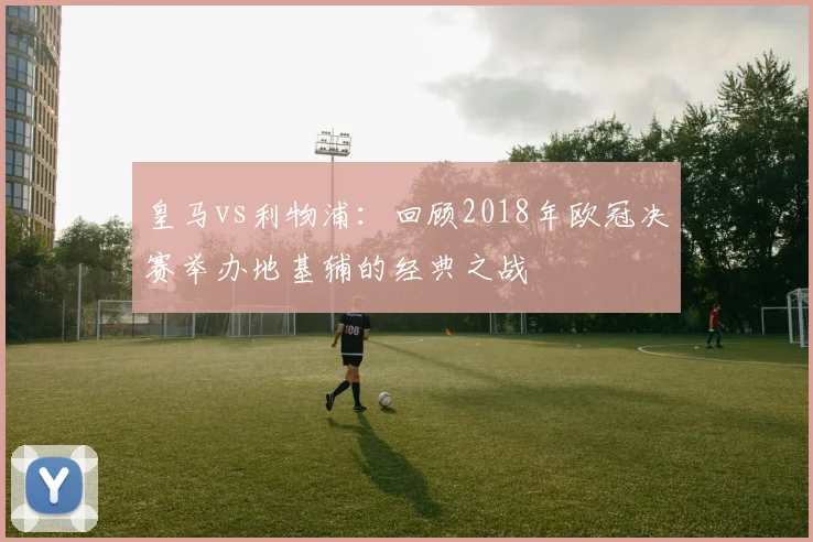 皇马vs利物浦：回顾2018年欧冠决赛举办地基辅的经典之战