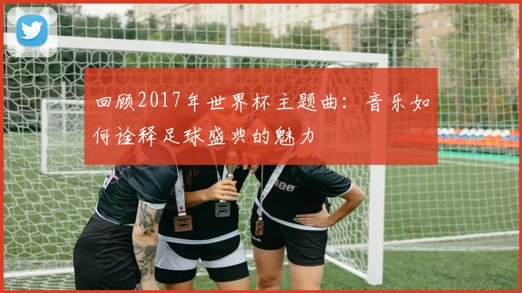 回顾2017年世界杯主题曲：音乐如何诠释足球盛典的魅力