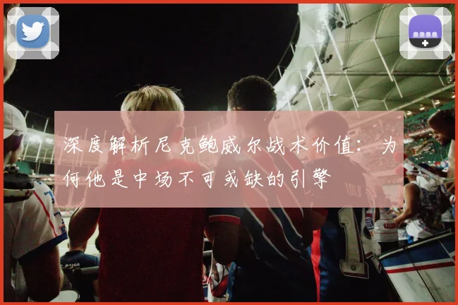 深度解析尼克鲍威尔战术价值：为何他是中场不可或缺的引擎