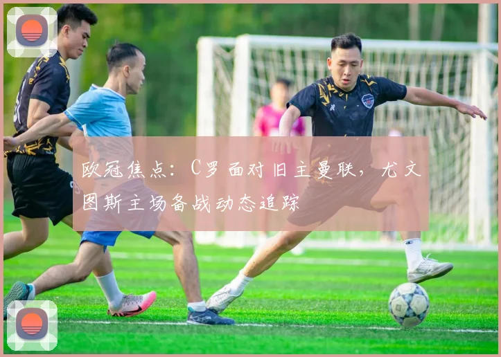 欧冠焦点：C罗面对旧主曼联，尤文图斯主场备战动态追踪