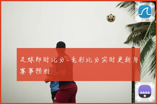 足球即时比分_竞彩比分实时更新与赛事预测