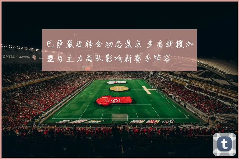 巴萨最近转会动态盘点 多名新援加盟与主力离队影响新赛季阵容