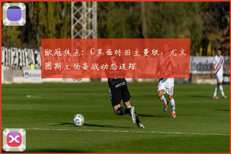 欧冠焦点：C罗面对旧主曼联，尤文图斯主场备战动态追踪