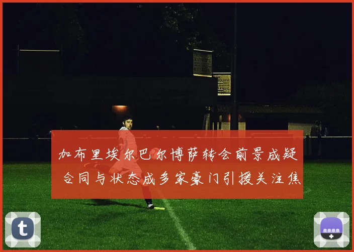 加布里埃尔巴尔博萨转会前景成疑 合同与状态成多家豪门引援关注焦点