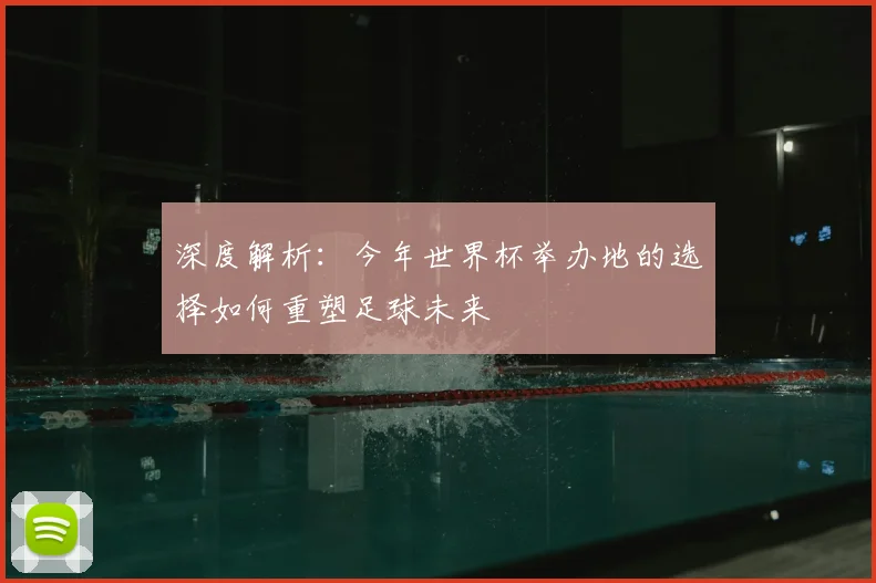 深度解析：今年世界杯举办地的选择如何重塑足球未来