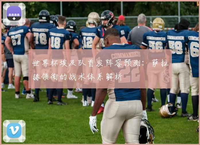 世界杯埃及队首发阵容预测：萨拉赫领衔的战术体系解析