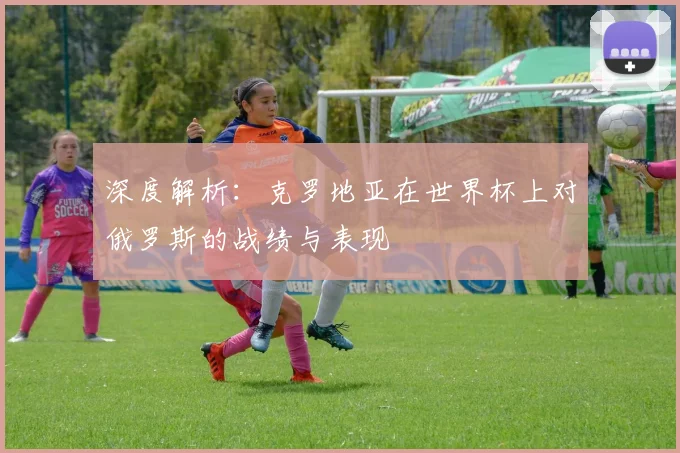 深度解析：克罗地亚在世界杯上对俄罗斯的战绩与表现