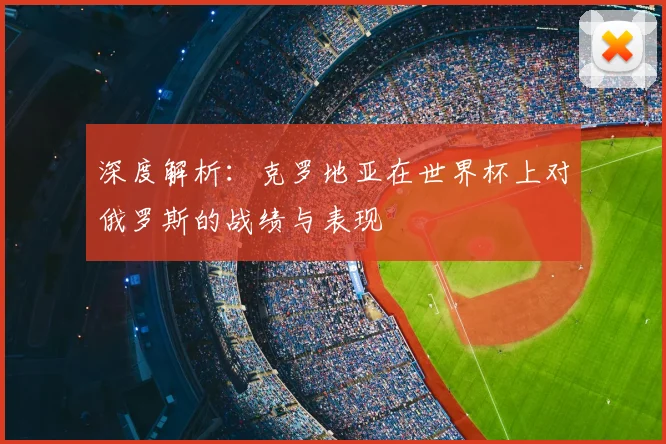深度解析：克罗地亚在世界杯上对俄罗斯的战绩与表现