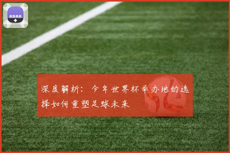 深度解析：今年世界杯举办地的选择如何重塑足球未来