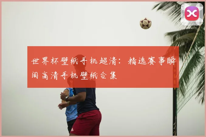 世界杯壁纸手机超清：精选赛事瞬间高清手机壁纸合集
