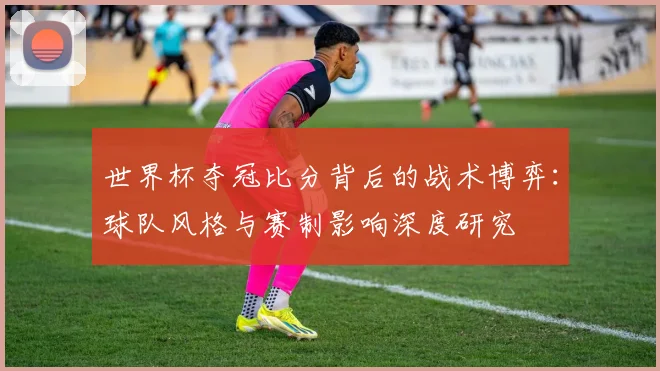 世界杯夺冠比分背后的战术博弈:球队风格与赛制影响深度研究