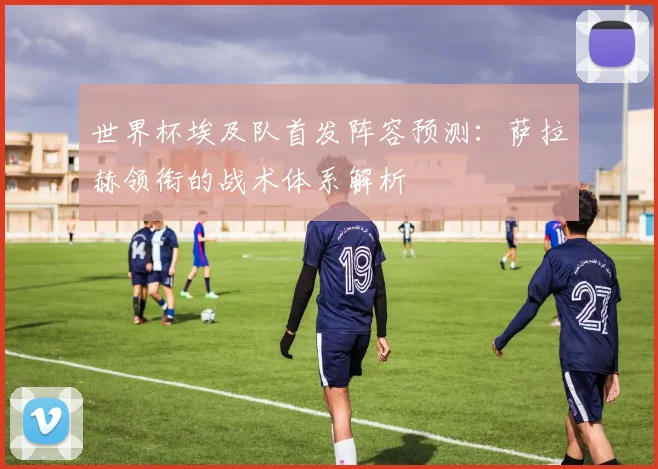 世界杯埃及队首发阵容预测：萨拉赫领衔的战术体系解析