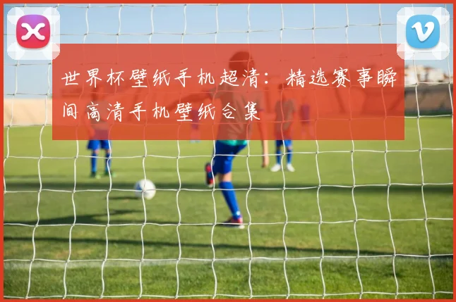 世界杯壁纸手机超清：精选赛事瞬间高清手机壁纸合集