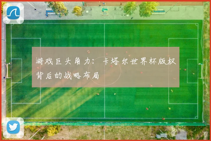 游戏巨头角力：卡塔尔世界杯版权背后的战略布局