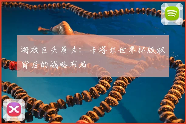 游戏巨头角力:卡塔尔世界杯版权背后的战略布局
